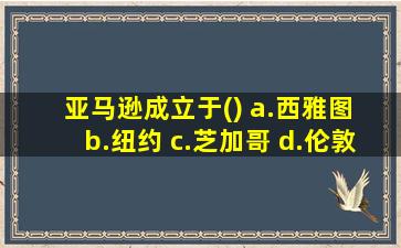 亚马逊成立于() a.西雅图 b.纽约 c.芝加哥 d.伦敦